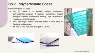 Solid Polycarbonate Sheet
General Purpose PC sheet
● GP PC sheet is a polished surface, transparent
polycarbonate product. It features outstanding impact
strength, superior dimensional stability, high temperature
resistance, and high clarity.
● This lightweight thermo formable sheet is also easy to
fabricate and decorate.
● 85 Rs./ sq. mtr. For 2mm thick (3.6 x 1.2 mtr.)
Source: http://www.exceliteplas.net
 