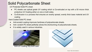 Solid Polycarbonate Sheet
Hard Coated Solid PC sheet
● Anti-scratch coating improves hardness of polycarbonate sheets.
● Anti- scratch PC sheet perfectly solves the shortcoming of polycarbonate sheets.
● It is widely used in various industries.
UV Protected Solid PC sheet
● PC sheets use optical grade UV coating which is Co-extruded on top with a 50 micron thick
protective UV Coating either on one or both sides.
● Co-Extrusion is a process that ensures an evenly spread, evenly thick base material and UV
coating
Source: http://www.skylites.in
 