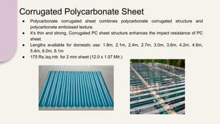 Corrugated Polycarbonate Sheet
● Polycarbonate corrugated sheet combines polycarbonate corrugated structure and
polycarbonate embossed texture.
● It’s thin and strong, Corrugated PC sheet structure enhances the impact resistance of PC
sheet.
● Lengths available for domestic use: 1.8m, 2.1m, 2.4m, 2.7m, 3.0m, 3.6m, 4.2m, 4.8m,
5.4m, 6.0m, 8.1m
● 175 Rs./sq.mtr. for 2 mm sheet (12.0 x 1.07 Mtr.)
 