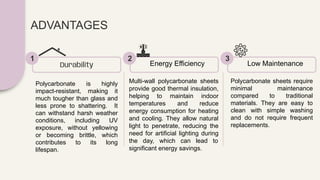 ADVANTAGES
Polycarbonate is highly
impact-resistant, making it
much tougher than glass and
less prone to shattering. It
can withstand harsh weather
conditions, including UV
exposure, without yellowing
or becoming brittle, which
contributes to its long
lifespan.
Durability
1
Multi-wall polycarbonate sheets
provide good thermal insulation,
helping to maintain indoor
temperatures and reduce
energy consumption for heating
and cooling. They allow natural
light to penetrate, reducing the
need for artificial lighting during
the day, which can lead to
significant energy savings.
Energy Efficiency
2
Polycarbonate sheets require
minimal maintenance
compared to traditional
materials. They are easy to
clean with simple washing
and do not require frequent
replacements.
Low Maintenance
3
 