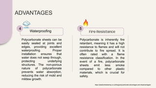 ADVANTAGES
Polycarbonate sheets can be
easily sealed at joints and
edges, providing excellent
waterproofing. Proper
installation ensures that
water does not seep through,
protecting underlying
structures. The non-porous
nature of polycarbonate
prevents water absorption,
reducing the risk of mold and
mildew growth.
Waterproofing
4
Polycarbonate is inherently fire
retardant, meaning it has a high
resistance to flames and will not
contribute to fire spread. It is
often rated with a flame
resistance classification. In the
event of a fire, polycarbonate
sheets emit less smoke
compared to other plastic
materials, which is crucial for
safety.
Fire Resistance
5
https://plasticsheetsshop.co.uk/blog/polycarbonate-advantages-and-disadvantages/
 