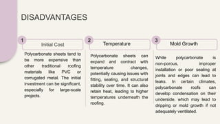 DISADVANTAGES
Polycarbonate sheets tend to
be more expensive than
other traditional roofing
materials like PVC or
corrugated metal. The initial
investment can be significant,
especially for large-scale
projects.
Initial Cost
1
Polycarbonate sheets can
expand and contract with
temperature changes,
potentially causing issues with
fitting, sealing, and structural
stability over time. It can also
retain heat, leading to higher
temperatures underneath the
roofing.
Temperature
2
While polycarbonate is
non-porous, improper
installation or poor sealing at
joints and edges can lead to
leaks. In certain climates,
polycarbonate roofs can
develop condensation on their
underside, which may lead to
dripping or mold growth if not
adequately ventilated.
Mold Growth
3
 