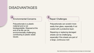 DISADVANTAGES
Polycarbonate is a plastic
material and is not
biodegradable. Disposal at the
end of its life can be
environmentally challenging,
contributing to plastic waste
issues.
Environmental Concerns
4
Polycarbonate can scratch more
easily than glass, especially if not
coated with a protective layer.
Repairing or replacing damaged
sheets can be challenging,
especially if the sheets are part of
a large, continuous roof.
Repair Challenges
5
https://plasticsheetsshop.co.uk/blog/polycarbonate-advantages-and-disadvantages/
 
