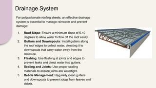 Drainage System
For polycarbonate roofing sheets, an effective drainage
system is essential to manage rainwater and prevent
damage:
1. Roof Slope: Ensure a minimum slope of 5-10
degrees to allow water to flow off the roof easily.
2. Gutters and Downspouts: Install gutters along
the roof edges to collect water, directing it to
downspouts that carry water away from the
structure.
3. Flashing: Use flashing at joints and edges to
prevent leaks and direct water into gutters.
4. Sealing and Joints: Use proper sealing
materials to ensure joints are watertight.
5. Debris Management: Regularly clean gutters
and downspouts to prevent clogs from leaves and
debris.
 