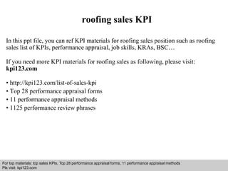 roofing sales KPI 
In this ppt file, you can ref KPI materials for roofing sales position such as roofing 
sales list of KPIs, performance appraisal, job skills, KRAs, BSC… 
If you need more KPI materials for roofing sales as following, please visit: 
kpi123.com 
• http://kpi123.com/list-of-sales-kpi 
• Top 28 performance appraisal forms 
• 11 performance appraisal methods 
• 1125 performance review phrases 
For top materials: top sales KPIs, Top 28 performance appraisal forms, 11 performance appraisal methods 
Pls visit: kpi123.com 
Interview questions and answers – free download/ pdf and ppt file 
 