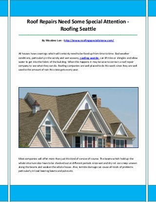 Roof Repairs Need Some Special Attention -
Roofing Seattle
_____________________________________________________________________________________
By Moabno Lon - http://www.roofingspecialistsnw.com/
All houses have coverings which will certainly need to be fixed up from time to time. Bad weather
conditions, particularly in the windy and wet seasons, roofing seattle can lift tiles or shingles and allow
water to get into the fabric of the building. When this happens it may be wise to contact a roof repair
company to see what they can do. Roofing companies are well-placed to do this work since they are well
used to the amount of rain this state gets every year.
Most companies will offer more than just this kind of service of course. The beams which hold up the
whole structure also have to be checked out at different periods since wet and dry rot can creep unseen
along the beams and weaken the whole house. Also, termite damage can cause all kinds of problems
particularly in load bearing beams and poles etc.
 