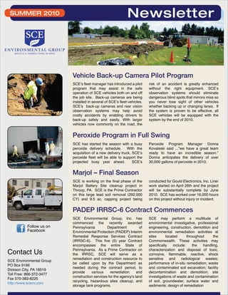 Vehicle Back-up Camera Pilot Program 
SCE’s fleet manager has introduced a pilot 
program that may assist in the safe 
operation of SCE vehicles both on and off 
the job site. Back-up cameras are being 
installed in several of SCE’s fleet vehicles. 
SCE’s back-up cameras and rear vision 
observation systems may help avoid 
costly accidents by enabling drivers to 
back-up safely and easily. With larger 
vehicles now commonly on the road, the 
risk of an accident is greatly enhanced 
without the right equipment. SCE’s 
observation systems should eliminate 
dangerous blind spots that mirrors miss so 
you never lose sight of other vehicles 
whether backing up or changing lanes. If 
the system is proven to be effective, all 
SCE vehicles will be equipped with the 
system by the end of 2010. 
Contact Us 
SCE Environmental Group 
PO Box 9166 
Dickson City, PA 18519 
Toll Free: 866-372-3477 
Fax 570-383-8225 
http://www.scenv.com 
Newsletter 
Peroxide Program in Full Swing 
SCE has started the season with a busy 
peroxide delivery schedule. With the 
acquisition of a new delivery truck, SCE’s 
peroxide fleet will be able to support the 
projected busy year ahead. SCE’s 
Peroxide Program Manager Donna 
Kovaleski said ..."we have a great team 
ready to have an incredible season." 
Donna anticipates the delivery of over 
30,000 gallons of peroxide in 2010. 
SCE is working on the final phase of the 
Marjol Battery Site cleanup project in 
Throop, PA. SCE is the Prime Contractor 
on this large lead soil removal (292,000 
CY) and 9.5 ac. capping project being 
conducted for Gould Electronics, Inc. Liner 
work started on April 26th and the project 
will be substantially complete by June 
2010. SCE has worked over 16,000 hours 
on this project without injury or incident. 
Marjol – Final Season 
PADEP IRRSC-6 Contract Commences 
SCE Environmental Group, Inc. has 
commenced the recently awarded 
Pennsylvania Department of 
Environmental Protection (PADEP) Interim 
Remedial Response Services Contract 
(IRRSC-6). This five (5) year Contract 
encompasses the entire State of 
Pennsylvania. As a Prime Contractor on 
the IRRSC, SCE will serve as a 
remediation and construction resource to 
be called upon by the Department as 
needed during the contract period, to 
provide various remediation and 
construction services for the agency's land 
recycling, hazardous sites cleanup, and 
storage tank programs. 
SCE may perform a multitude of 
environmental investigative, professional 
engineering, construction, demolition and 
environmental remediation activities at 
sites located throughout the 
Commonwealth. These activities may 
specifically include: the handling, 
characterization and disposal of toxic, 
corrosive, flammable, reactive, shock 
sensitive and radiological wastes; 
performance of in-situ remediation; waste 
and contaminated soil excavation; facility 
decontamination and demolition; site 
investigations of waste and contamination 
of soil, groundwater, surface water and 
sediments; design of remediation 
SUMMER 2010 
Follow us on 
Facebook 
 