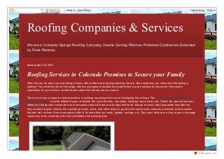 Share   1   More    Next Blog»                                                                                     Create Blog   Sign In




Roofing Companies & Services
We are a Colorado Springs Roof ing Company, Owens Corning Platnium Pref erred Contractors Endorsed
by Dave Ramsey.



Sund ay, Ap ril 14 , 2013



Roofing Services in Colorado Promises to Secure your Family
What will you do when you are sitting at home with coffee and enjoying watching the rain when suddenly you notice that the ceiling is
leaking? You certainly will not be happy with this unpleasant situation and want to find a quick solution for the same. It becomes
mandatory for you to find a perfect repair option that will secure your home.

There are many companies that specializ e in building repairing and even re- designing the ceilings. The roofing service providers in
Colorado Springs provide different types of shields like concrete tiles, low slope, standing seam metal, etc. Check the special services
offered by the general contractors and companies that will meet your budget and need. Ensure to check what guarantee they offer do
they conduct regular checks, their quality services, price, and other things. A good and experienced company promises to accomplish
the task well on time. Some companies offer to fix more than just roofs, gutters, ceilings, etc. They also take care of any leaks or damage
caused by them, windows and even undertakes the painting work.




                                                                                                                                              PDFmyURL.com
 