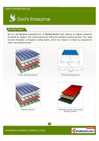 Roofing Sheets:

We are distinguished manufacturers of Roofing Sheets that adheres to highest industrial
standards for quality. Our roofing sheets are offered in multiple models and sizes. The range
includes fiberglass corrugated roofing sheets, which are simple to install as compared to
other conventional sheets.




            PPGL Roofing Sheets                            PPGI Roofing Sheets




               Roofing Sheets                          Tata Bluescope Colorbond
                                                             Roofing Sheet
 