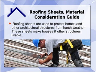 Roofing Sheets, MaterialRoofing Sheets, Material
Consideration GuideConsideration Guide
 Roofing sheets are used to protect homes and
other architectural structures from harsh weather.
These sheets make houses & other structures
livable.
 