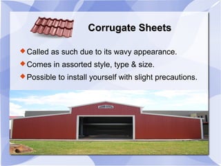 Corrugate SheetsCorrugate Sheets
Called as such due to its wavy appearance.
Comes in assorted style, type & size.
Possible to install yourself with slight precautions.
 