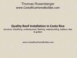 Thomas Rosenberger
             www.CostaRicaHomeBuilder.com




        Quality Roof Installation in Costa Rica
structure, sheathing, underlayment, flashing, waterproofing, battens, tiles
                               & gutters



                    www.CostaRicaHomeBuilder.com




                                                                          1
 