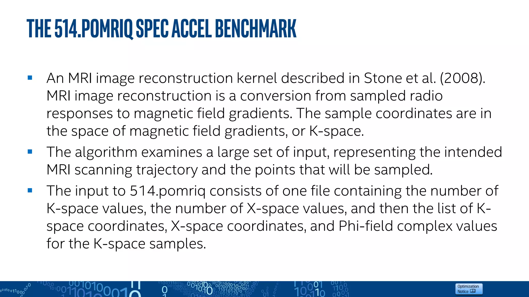 The514.pomriqSPECACCELBenchmark
 An MRI image reconstruction kernel described in Stone et al. (2008).
MRI image reconstruction is a conversion from sampled radio
responses to magnetic field gradients. The sample coordinates are in
the space of magnetic field gradients, or K-space.
 The algorithm examines a large set of input, representing the intended
MRI scanning trajectory and the points that will be sampled.
 The input to 514.pomriq consists of one file containing the number of
K-space values, the number of X-space values, and then the list of K-
space coordinates, X-space coordinates, and Phi-field complex values
for the K-space samples.
 