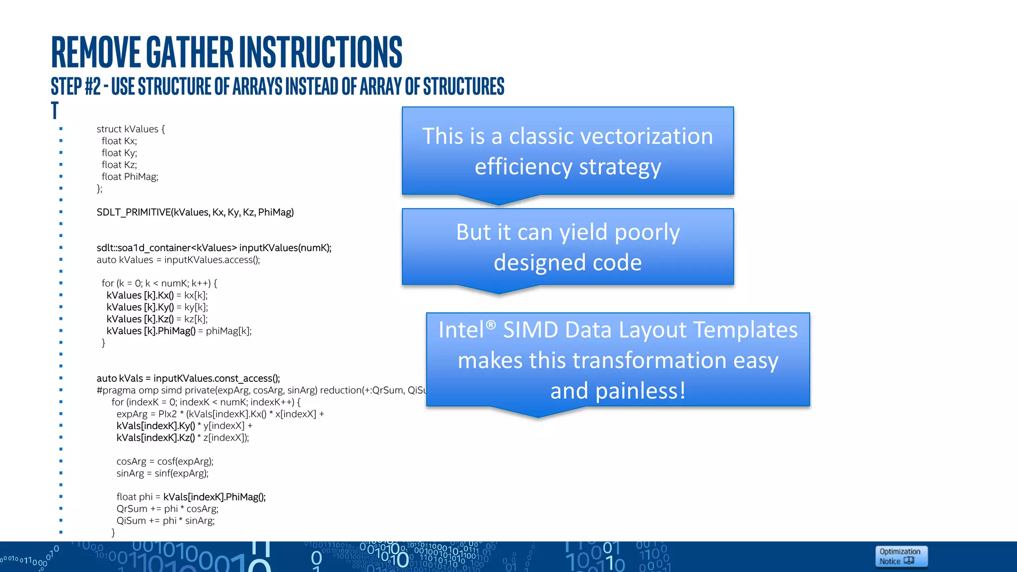 Removegatherinstructions
step#2-Usestructureofarraysinsteadofarrayofstructures
T
 struct kValues {
 float Kx;
 float Ky;
 float Kz;
 float PhiMag;
 };

 SDLT_PRIMITIVE(kValues, Kx, Ky, Kz, PhiMag)


 sdlt::soa1d_container<kValues> inputKValues(numK);
 auto kValues = inputKValues.access();

 for (k = 0; k < numK; k++) {
 kValues [k].Kx() = kx[k];
 kValues [k].Ky() = ky[k];
 kValues [k].Kz() = kz[k];
 kValues [k].PhiMag() = phiMag[k];
 }


 auto kVals = inputKValues.const_access();
 #pragma omp simd private(expArg, cosArg, sinArg) reduction(+:QrSum, QiSum)
 for (indexK = 0; indexK < numK; indexK++) {
 expArg = PIx2 * (kVals[indexK].Kx() * x[indexX] +
 kVals[indexK].Ky() * y[indexX] +
 kVals[indexK].Kz() * z[indexX]);

 cosArg = cosf(expArg);
 sinArg = sinf(expArg);

 float phi = kVals[indexK].PhiMag();
 QrSum += phi * cosArg;
 QiSum += phi * sinArg;
 }
Intel® SIMD Data Layout Templates
makes this transformation easy
and painless!
This is a classic vectorization
efficiency strategy
But it can yield poorly
designed code
 