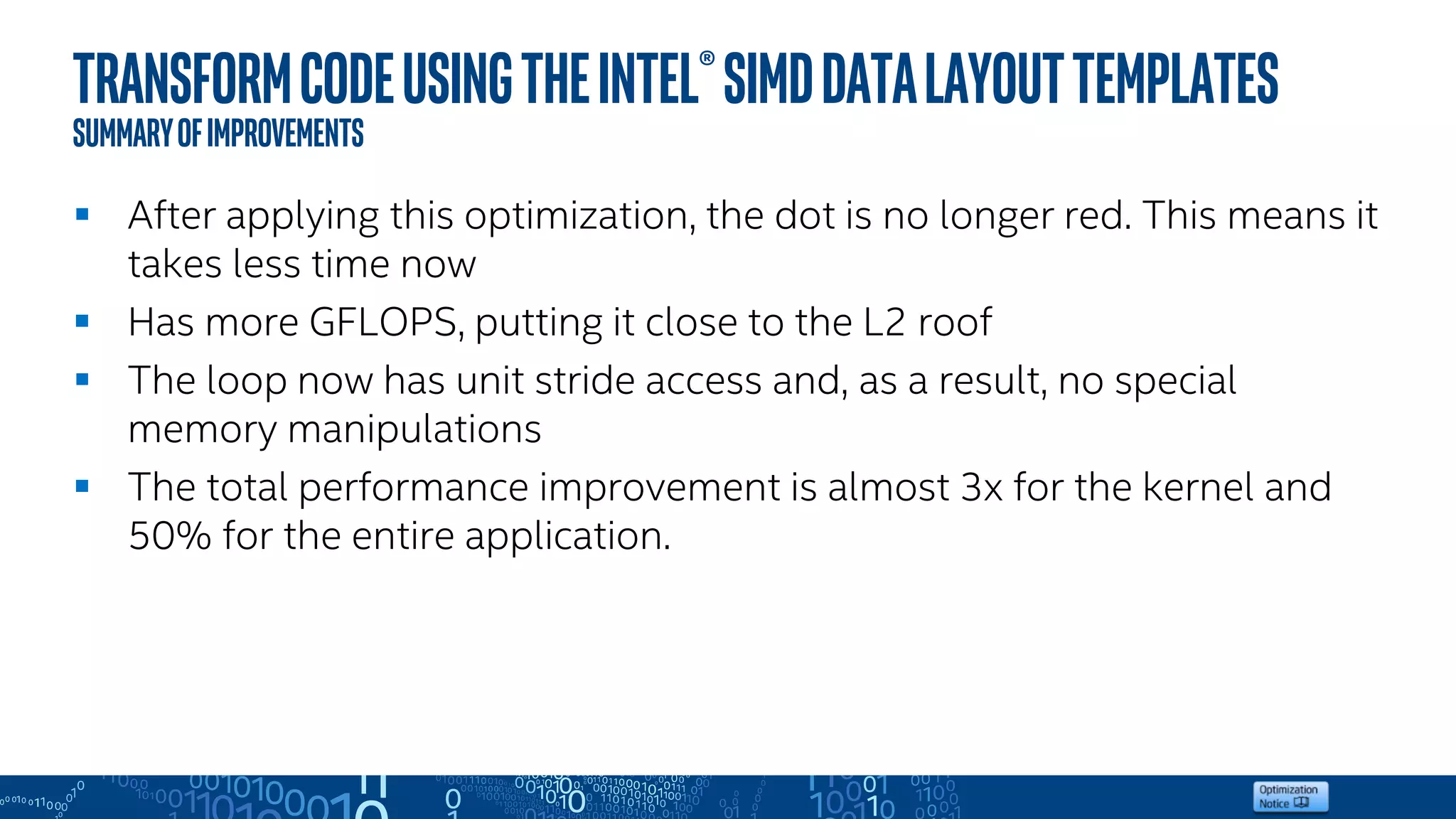 TransformcodeusingtheIntel®SIMDDataLayoutTemplates
Summaryofimprovements
 After applying this optimization, the dot is no longer red. This means it
takes less time now
 Has more GFLOPS, putting it close to the L2 roof
 The loop now has unit stride access and, as a result, no special
memory manipulations
 The total performance improvement is almost 3x for the kernel and
50% for the entire application.
 