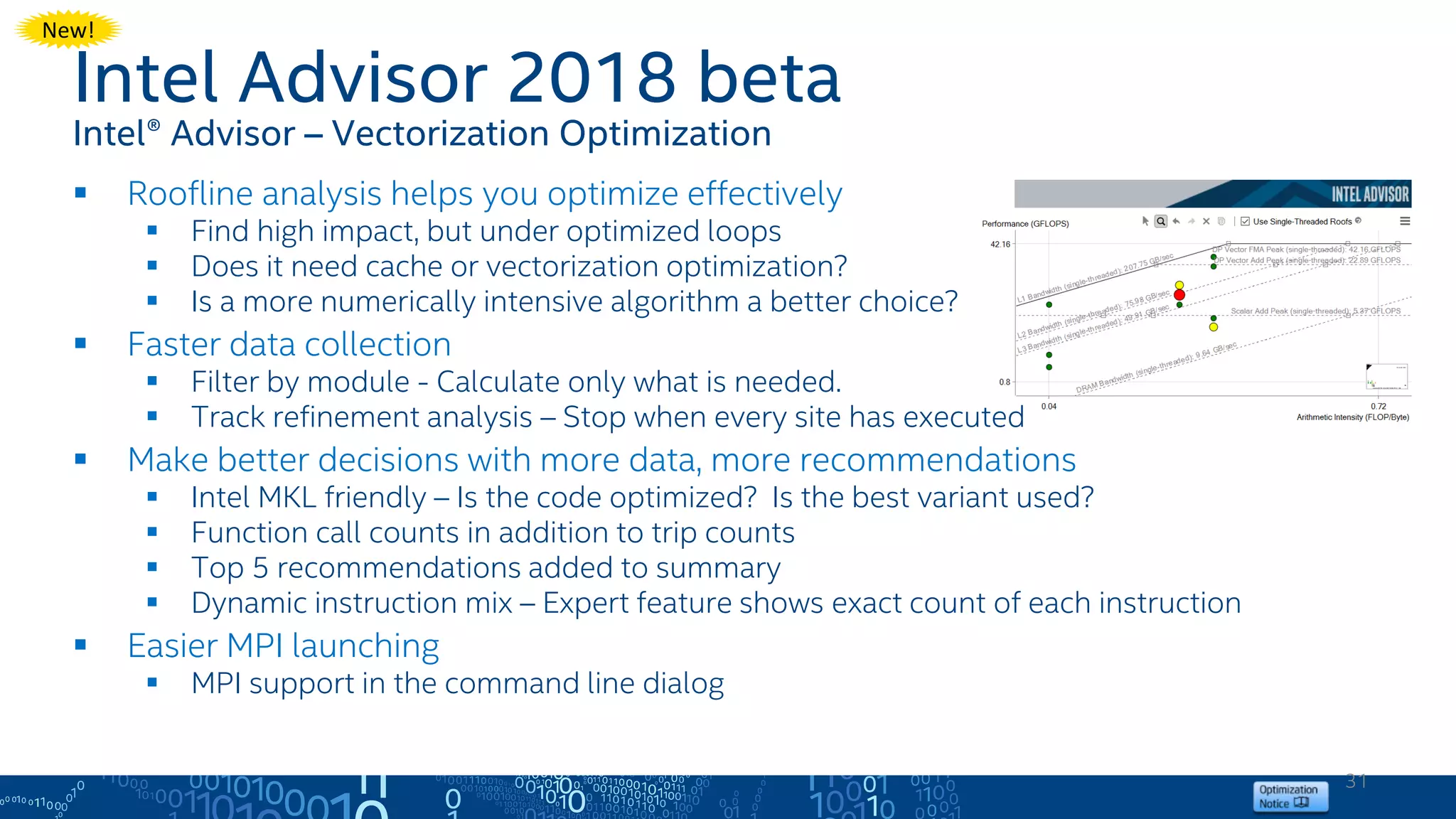 31
Intel Advisor 2018 beta
Intel® Advisor – Vectorization Optimization
 Roofline analysis helps you optimize effectively
 Find high impact, but under optimized loops
 Does it need cache or vectorization optimization?
 Is a more numerically intensive algorithm a better choice?
 Faster data collection
 Filter by module - Calculate only what is needed.
 Track refinement analysis – Stop when every site has executed
 Make better decisions with more data, more recommendations
 Intel MKL friendly – Is the code optimized? Is the best variant used?
 Function call counts in addition to trip counts
 Top 5 recommendations added to summary
 Dynamic instruction mix – Expert feature shows exact count of each instruction
 Easier MPI launching
 MPI support in the command line dialog
New!
 