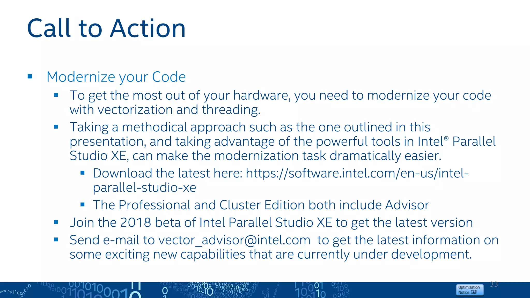 33
Call to Action
 Modernize your Code
 To get the most out of your hardware, you need to modernize your code
with vectorization and threading.
 Taking a methodical approach such as the one outlined in this
presentation, and taking advantage of the powerful tools in Intel® Parallel
Studio XE, can make the modernization task dramatically easier.
 Download the latest here: https://software.intel.com/en-us/intel-
parallel-studio-xe
 The Professional and Cluster Edition both include Advisor
 Join the 2018 beta of Intel Parallel Studio XE to get the latest version
 Send e-mail to vector_advisor@intel.com to get the latest information on
some exciting new capabilities that are currently under development.
 