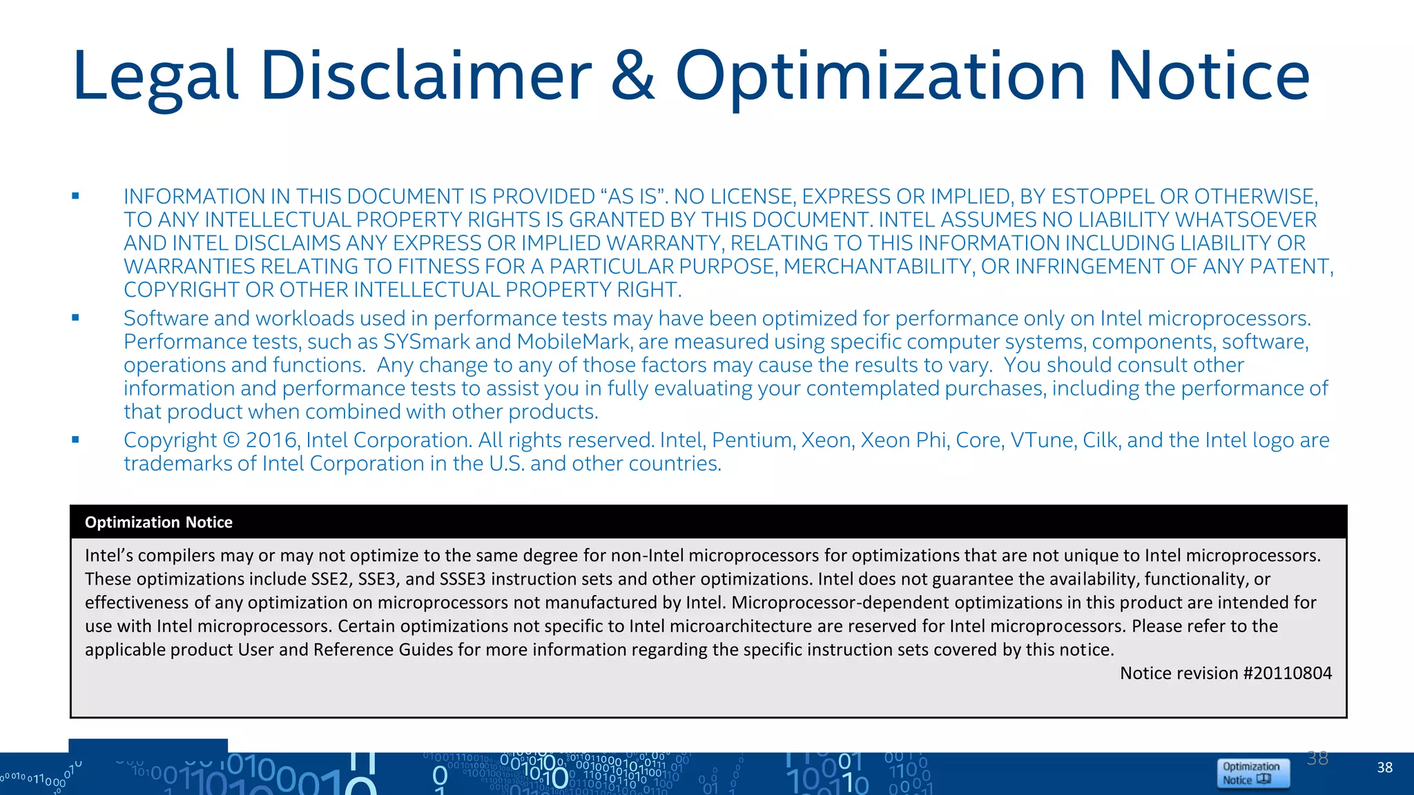 Legal Disclaimer & Optimization Notice
 INFORMATION IN THIS DOCUMENT IS PROVIDED “AS IS”. NO LICENSE, EXPRESS OR IMPLIED, BY ESTOPPEL OR OTHERWISE,
TO ANY INTELLECTUAL PROPERTY RIGHTS IS GRANTED BY THIS DOCUMENT. INTEL ASSUMES NO LIABILITY WHATSOEVER
AND INTEL DISCLAIMS ANY EXPRESS OR IMPLIED WARRANTY, RELATING TO THIS INFORMATION INCLUDING LIABILITY OR
WARRANTIES RELATING TO FITNESS FOR A PARTICULAR PURPOSE, MERCHANTABILITY, OR INFRINGEMENT OF ANY PATENT,
COPYRIGHT OR OTHER INTELLECTUAL PROPERTY RIGHT.
 Software and workloads used in performance tests may have been optimized for performance only on Intel microprocessors.
Performance tests, such as SYSmark and MobileMark, are measured using specific computer systems, components, software,
operations and functions. Any change to any of those factors may cause the results to vary. You should consult other
information and performance tests to assist you in fully evaluating your contemplated purchases, including the performance of
that product when combined with other products.
 Copyright © 2016, Intel Corporation. All rights reserved. Intel, Pentium, Xeon, Xeon Phi, Core, VTune, Cilk, and the Intel logo are
trademarks of Intel Corporation in the U.S. and other countries.
Optimization Notice
Intel’s compilers may or may not optimize to the same degree for non-Intel microprocessors for optimizations that are not unique to Intel microprocessors.
These optimizations include SSE2, SSE3, and SSSE3 instruction sets and other optimizations. Intel does not guarantee the availability, functionality, or
effectiveness of any optimization on microprocessors not manufactured by Intel. Microprocessor-dependent optimizations in this product are intended for
use with Intel microprocessors. Certain optimizations not specific to Intel microarchitecture are reserved for Intel microprocessors. Please refer to the
applicable product User and Reference Guides for more information regarding the specific instruction sets covered by this notice.
Notice revision #20110804
3838
 