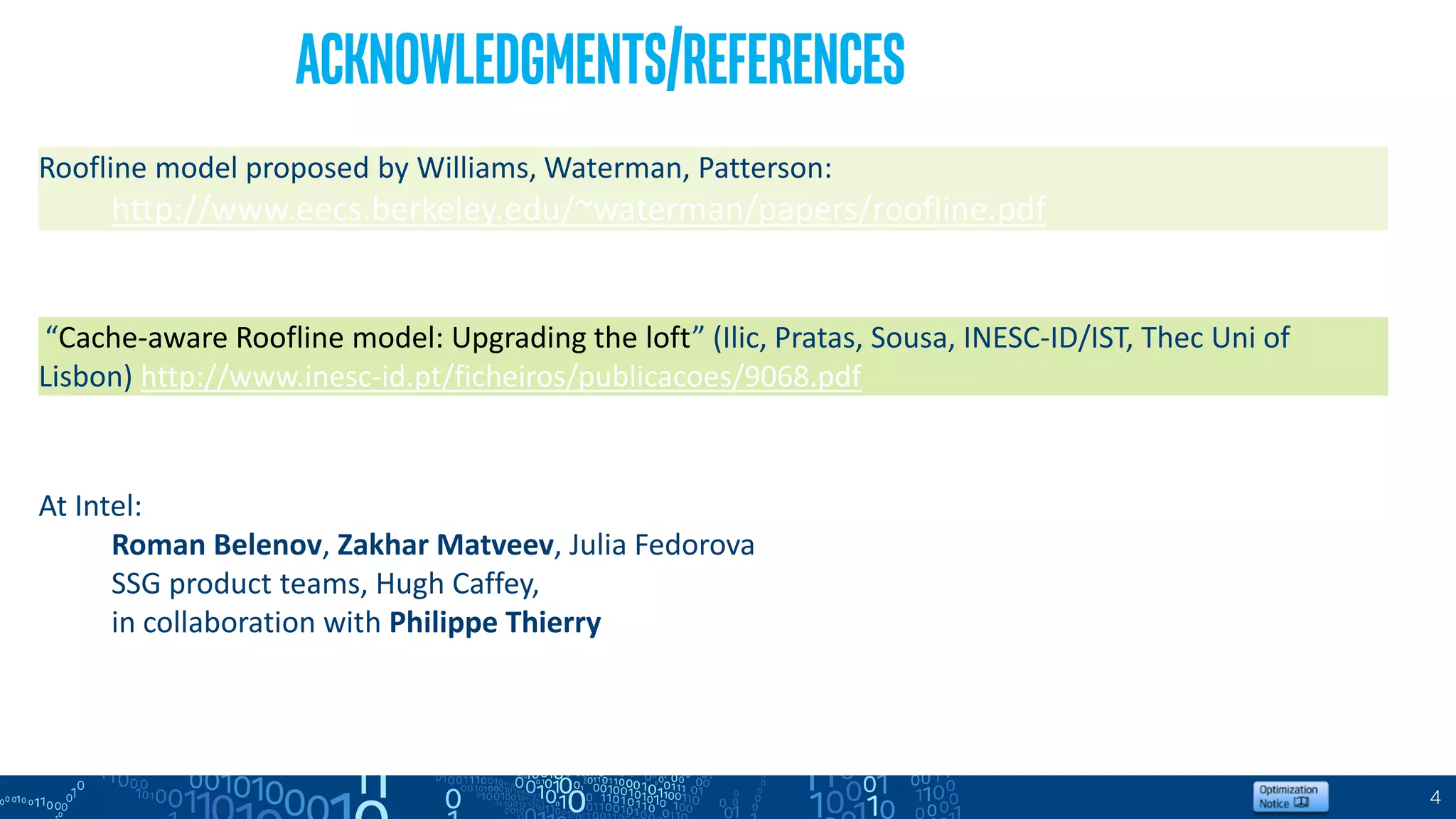 4
Acknowledgments/References
Roofline model proposed by Williams, Waterman, Patterson:
http://www.eecs.berkeley.edu/~waterman/papers/roofline.pdf
“Cache-aware Roofline model: Upgrading the loft” (Ilic, Pratas, Sousa, INESC-ID/IST, Thec Uni of
Lisbon) http://www.inesc-id.pt/ficheiros/publicacoes/9068.pdf
At Intel:
Roman Belenov, Zakhar Matveev, Julia Fedorova
SSG product teams, Hugh Caffey,
in collaboration with Philippe Thierry
 