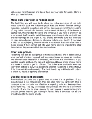 with a roof rat infestation and keep them on your side for good. Here is
what you need to know.
Make sure your roof is rodent-proof
The first thing you will want to do when you notice any signs of rats is to
make sure that your roof is rodent-proof. Rats are known to chew through
materials, including insulation and wiring. You can prevent this by sealing
off any holes or cracks in the attic. Make sure that the top of the house is
sealed well, this includes the vents and windows. If you have a chimney, be
sure to seal it off too with metal flashing or something similar so that there
are no openings for rats to get in. You should also make sure that there are
no gaps around pipes, doorways, electrical outlets, etc. Lastly, if you have
a shed on your property, be sure to seal it up as well. Rats will often nest in
these places if they cannot get into your home and it’s important to stop
them before they can establish themselves here.
Don’t use poison
Poisoning rats can be dangerous to humans and pets, and it doesn’t solve
your roof rat problem. Instead, call an exterminator as soon as possible.
The sooner a rat infestation is detected, the easier it is to control it. If you
wait too long to get help, the rats will get into additional areas of your home
and make it harder to get rid of them. This is because adult rats are more
likely than babies to survive a poisoning attempt. Poisoning is only effective
if it’s done quickly and correctly. The best time to try to kill rats with poison
is within 12 hours of spotting the first rat.
Use Rat-repellent products
Rat-repellent products are a great way to prevent a rat problem. If you
already have a roof rat problem, they can also help you fight it off. This is
because some products are effective at repelling rats and keeping them
away from you. The key to success with products like this is to use them
correctly. If you try to save money by not buying a commercial-grade
product, you’re likely to get nothing in return. This is because not all rats
are attracted to the same smells.
 