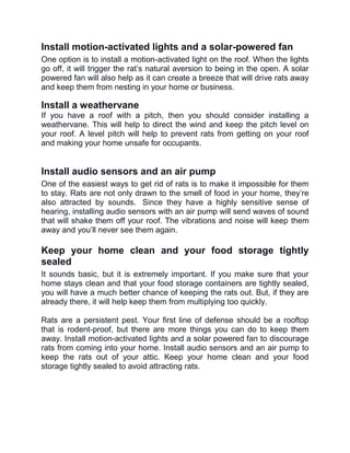 Install motion-activated lights and a solar-powered fan
One option is to install a motion-activated light on the roof. When the lights
go off, it will trigger the rat’s natural aversion to being in the open. A solar
powered fan will also help as it can create a breeze that will drive rats away
and keep them from nesting in your home or business.
Install a weathervane
If you have a roof with a pitch, then you should consider installing a
weathervane. This will help to direct the wind and keep the pitch level on
your roof. A level pitch will help to prevent rats from getting on your roof
and making your home unsafe for occupants.
Install audio sensors and an air pump
One of the easiest ways to get rid of rats is to make it impossible for them
to stay. Rats are not only drawn to the smell of food in your home, they’re
also attracted by sounds. Since they have a highly sensitive sense of
hearing, installing audio sensors with an air pump will send waves of sound
that will shake them off your roof. The vibrations and noise will keep them
away and you’ll never see them again.
Keep your home clean and your food storage tightly
sealed
It sounds basic, but it is extremely important. If you make sure that your
home stays clean and that your food storage containers are tightly sealed,
you will have a much better chance of keeping the rats out. But, if they are
already there, it will help keep them from multiplying too quickly.
Rats are a persistent pest. Your first line of defense should be a rooftop
that is rodent-proof, but there are more things you can do to keep them
away. Install motion-activated lights and a solar powered fan to discourage
rats from coming into your home. Install audio sensors and an air pump to
keep the rats out of your attic. Keep your home clean and your food
storage tightly sealed to avoid attracting rats.
 