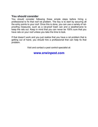 You should consider
You should consider following these simple steps before hiring a
professional to fix that roof rat problem. The key is to start by securing all
the entry points to your roof. Once this is done, you can use a variety of rat-
proofing measures, such as a rat-proof trash can and a weathervane to
keep the rats out. Keep in mind that you can never be 100% sure that you
have rats on your roof unless you take the time to look.
If that doesn’t work and you just realize that you have a rat problem that is
getting out of hand, you should hire a professional that can help fix that
problem.
Visit and contact a pest control specialist at:
www.erwinpest.com
 