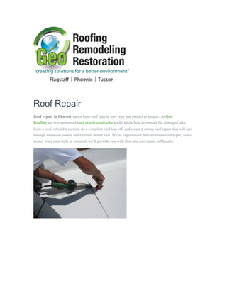  
	
  
	
  
	
  
Roof Repair
Roof repair in Phoenix varies from roof type to roof type and project to project. At Geo
Roofing we’re experienced roof repair contractors who know how to remove the damaged area
from a roof, rebuild a section, do a complete roof tear off, and create a strong roof repair that will last
through monsoon season and extreme desert heat. We’re experienced with all major roof types, so no
matter what your style or material, we’ll provide you with first rate roof repair in Phoenix.
	
  
	
  
 