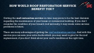 HOW WOULD ROOF RESTORATION SERVICE
BENEFIT YOU?
Getting the roof restoration service on time may prove to be the best decision
regarding the maintenance of your house or commercial building. If you don’t
consider the condition of your house’s roof seriously, it may create some serious
problems in future.
There are many advantages of getting the roof restoration service. And with this
service you can save your extra bucks which you may need to give for the roof
replacement, if you don’t think about your roof’s condition at the right time.
 