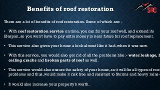 Benefits of roof restoration
There are a lot of benefits of roof restoration. Some of which are: -
• With roof restoration service on time, you can fix your roof well, and extend its
lifespan, so you won’t have to pay extra money in near future for roof replacement.
• This service also gives your house a look almost like it had, when it was new.
• With this service, you would also get rid of all the problems like: - water leakage, b
ceiling cracks and broken parts of roof as well.
• This service would also ensure the safety of your house, as it will fix all types of roof
problems and thus, would make it risk free and resistant to Storms and heavy rains e
• It would also increase your property’s worth.
 