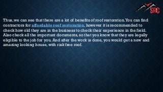 Thus, we can see that there are a lot of benefits of roof restoration.You can find
contractors for affordable roof restoration, however it is recommended to
check how old they are in the business to check their experience in the field.
Also check all the important documents, so that you know that they are legally
eligible to the job for you. And after the work is done, you would get a new and
amazing looking house, with risk free roof.
 