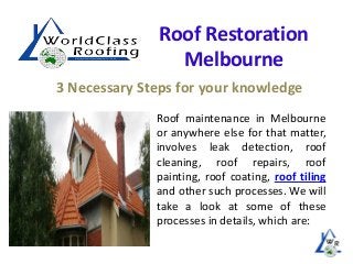 Roof Restoration
Melbourne
3 Necessary Steps for your knowledge
Roof maintenance in Melbourne
or anywhere else for that matter,
involves leak detection, roof
cleaning, roof repairs, roof
painting, roof coating, roof tiling
and other such processes. We will
take a look at some of these
processes in details, which are:

 