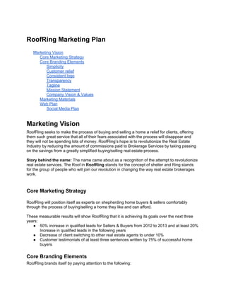 RoofRing Marketing Plan
   Marketing Vision
      Core Marketing Strategy
      Core Branding Elements
          Simplicity
          Customer relief
          Consistent logo
          Transparency
          Tagline
          Mission Statement
          Company Vision & Values
      Marketing Materials
      Web Plan
          Social Media Plan


Marketing Vision
RoofRing seeks to make the process of buying and selling a home a relief for clients, offering
them such great service that all of their fears associated with the process will disappear and
they will not be spending lots of money. RoofRing’s hope is to revolutionize the Real Estate
Industry by reducing the amount of commissions paid to Brokerage Services by taking passing
on the savings from a greatly simplified buying/selling real estate process.

Story behind the name: The name came about as a recognition of the attempt to revolutionize
real estate services. The Roof in RoofRing stands for the concept of shelter and Ring stands
for the group of people who will join our revolution in changing the way real estate brokerages
work.



Core Marketing Strategy

RoofRing will position itself as experts on shepherding home buyers & sellers comfortably
through the process of buying/selling a home they like and can afford.

These measurable results will show RoofRing that it is achieving its goals over the next three
years:
   ● 50% increase in qualified leads for Sellers & Buyers from 2012 to 2013 and at least 20%
       Increase in qualified leads in the following years
   ● Decrease of client switching to other real estate agents to under 10%
   ● Customer testimonials of at least three sentences written by 75% of successful home
       buyers


Core Branding Elements
RoofRing brands itself by paying attention to the following:
 