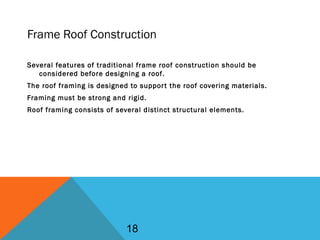 Frame Roof Construction
Several features of traditional frame roof construction should be
considered before designing a roof.
The roof framing is designed to support the roof covering materials.
Framing must be strong and rigid.
Roof framing consists of several distinct structural elements.
18
 