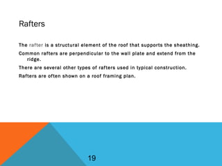 Rafters
The rafter is a structural element of the roof that supports the sheathing.
Common rafters are perpendicular to the wall plate and extend from the
ridge.
There are several other types of rafters used in typical construction.
Rafters are often shown on a roof framing plan.
19
 