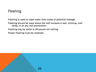 Flashing
Flashing is used to repel water from areas of potential leakage.
Flashing should be used where the roof contacts a wall, chimney, roof
valley, or at any roof penetration.
Flashing may be metal or 90-pound roll roofing.
Proper flashing must be installed.
28
 