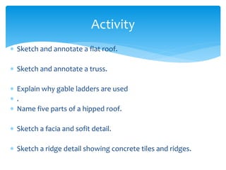  Sketch and annotate a flat roof.
 Sketch and annotate a truss.
 Explain why gable ladders are used
 .
 Name five parts of a hipped roof.
 Sketch a facia and sofit detail.
 Sketch a ridge detail showing concrete tiles and ridges.
Activity
 