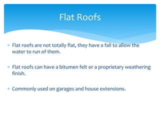  Flat roofs are not totally flat, they have a fall to allow the
water to run of them.
 Flat roofs can have a bitumen felt or a proprietary weathering
finish.
 Commonly used on garages and house extensions.
Flat Roofs
 