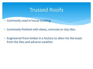  Commonly used in house building.
 Commonly finished with slates, concrete or clay tiles.
 Engineered from timber in a factory to allow for the loads
from the tiles and adverse weather.
Trussed Roofs
 
