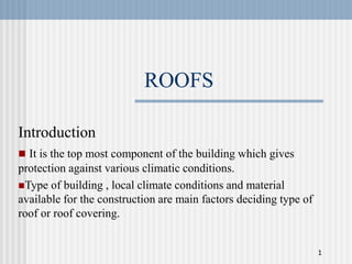 1
ROOFS
Introduction
 It is the top most component of the building which gives
protection against various climatic conditions.
Type of building , local climate conditions and material
available for the construction are main factors deciding type of
roof or roof covering.
 