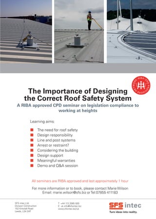 Turn ideas into reality.
SFS intec Ltd.	 		
Division Construction
153 Kirkstall Road	
Leeds, LS4 2AT
T +44 113 2085 500
E uk.info@sfsintec.biz
www.sfsintec.biz/uk
The Importance of Designing
the Correct Roof Safety System
 The need for roof safety
 Design responsibility
 Line and post systems
 Arrest or restraint?
 Considering the building
 Design support
 Meaningful warranties
 Demo and Q&A session
All seminars are RIBA approved and last approximately 1 hour
For more information or to book, please contact Marie Wilson
Email: marie.wilson@sfs.biz orTel:07855 411183
A RIBA approved CPD seminar on legislation compliance to
working at heights
Learning aims:
 