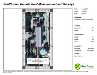 Every effort has been made to ensure accuracy of results. iRenewables will not accept any responsibility for inaccuracies or errors which affect the results shown here. The user must satisfy themselves of all measurements before proceeding.
RoofSnoop. Remote Roof Measurement and Surveys
7 Aug 2022
Date:
12:52 PM
007700
Time:
Address
57°
Azimuth :
30°
Pitch :
4m
Width :
4m
Rafter :
Area : 16m²
34.476683
Latitude :
69.129982
Longitude :
Darulaman, Kabul, Afghanistan
MEW Roof top
Location
Dimensions
Angles
RoofSnoop V9.2.1 (146)
Ref:
Notes
 