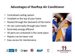 Advantages of Rooftop Air Conditioner
• Centralized cooling system
• Installed on the top of your home
• Routed through the ductwork of the home
• Air can cycle easily through your home
• Extremely energy efficient
• All parts are contained in the same place
• Repairs can be lower cost
• Easy access for maintenance
 