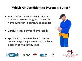 Which Air Conditioning System Is Better?
• Both rooftop air conditioner units and
side-yard systems are good options for
homeowners in Phoenix AZ to consider
• Carefully consider your home needs
• Speak with a qualified heating and air
conditioning company to make the best
decision on which way to go
 