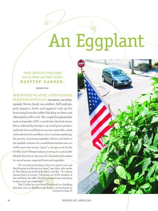 An Eggplant
               Fresh, delicious living takes
              root in Steve and Alex Cerilli’s
            rooftop garden.
                            By Rachel Carter



     Fourteen plastic ­containers
     ­bursting witH KALE, tomatoes, ­zucchini,
      squash, Swiss chard, cucumbers, bell and jala-
     peño peppers, herbs and ­eggplant soak up the
     heat rising from the ­rubber ­blacktop on Steve and
     Alexandra ­Cerilli’s roof. The ­couple first planted the
     seeds in September 2007; a month later, they had ­a boom
     bloom, followed by a bumper crop of self-grown produce
     and herbs that would find its way into ­ratatouilles, salads
     and sandwiches for months to come. Container ­gardening,
     the ­practice of ­growing ­vegetables, flowers and herbs in
     the ­available crannies of a crowded metropolitan area, is a
     viable way to save money, “green” a city space and, for the
     Cerillis, teach Newport about investing in a ­sustainable
     lifestyle that tries to decrease the demand at the ­market
     for out-of-season, imported fruits and ­vegetables.
           “It’s not about deciding what you want to eat and
     then ­buying it at the ­grocery store,” says Alex, who works
     at The Mooring Seafood Kitchen and Bar. “It’s about
     ­eating what’s in ­season.” Glancing out of the ­window at
     the roof deck, she adds, “And it is so much more satisfying
     to grow your own ­vegetables.”
           The Cerillis live in a third floor nook in a ­building
     that they own on Marlborough Street, a vertical spot on
                                               Continued on page 42



40                                                      NEWPORT LIFE - SPRING 2009
 