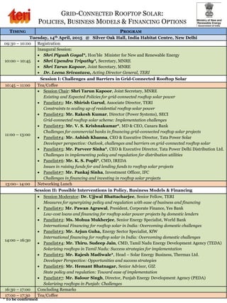 GRID-CONNECTED ROOFTOP SOLAR:
POLICIES, BUSINESS MODELS & FINANCING OPTIONS
TIMING PROGRAM
Tuesday, 14th April, 2015 @ Silver Oak Hall, India Habitat Centre, New Delhi
09:30 – 10:00 Registration
10:00 – 10:45
Inaugural Session:
 Shri Piyush Goyal*, Hon’ble Minister for New and Renewable Energy
 Shri Upendra Tripathy*, Secretary, MNRE
 Shri Tarun Kapoor, Joint Secretary, MNRE
 Dr. Leena Srivastava, Acting Director General, TERI
Session I: Challenges and Barriers in Grid-Connected Rooftop Solar
10:45 – 11:00 Tea/Coffee
11:00 – 13:00
 Session Chair: Shri Tarun Kapoor, Joint Secretary, MNRE
Existing and Expected Policies for grid-connected rooftop solar power
 Panelist#1: Mr. Shirish Garud, Associate Director, TERI
Constraints to scaling up of residential rooftop solar power
 Panelist#2: Mr. Rakesh Kumar, Director (Power Systems), SECI
Grid-connected rooftop solar scheme: Implementation challenges
 Panelist#3: Mr. V. S. Krishnakumar*, MD & CEO, Canara Bank
Challenges for commercial banks in financing grid-connected rooftop solar projects
 Panelist#4: Mr. Ashish Khanna, CEO & Executive Director, Tata Power Solar
Developer perspective: Outlook, challenges and barriers on grid-connected rooftop solar
 Panelist#5: Mr. Parveer Sinha*, CEO & Executive Director, Tata Power Delhi Distribution Ltd.
Challenges in implementing policy and regulation for distribution utilities
 Panelist#6: Mr. K. S. Popli*, CMD, IREDA
Issues in raising funds for and lending funds to rooftop solar projects
 Panelist#7: Mr. Pankaj Sinha, Investment Officer, IFC
Challenges in financing and investing in rooftop solar projects
13:00– 14:00 Networking Lunch
Session II: Possible Interventions in Policy, Business Models & Financing
14:00 – 16:30
 Session Moderator: Dr. Ujjwal Bhattacharjee, Senior Fellow, TERI
Measures for synergizing policy and regulation with ease of business and financing
 Panelist#1: Mr. Pawan Agrawal, President, Corporate Finance, Yes Bank
Low-cost loans and financing for rooftop solar power projects by domestic lenders
 Panelist#2: Ms. Mohua Mukherjee, Senior Energy Specialist, World Bank
International Financing for rooftop solar in India: Overcoming domestic challenges
 Panelist#3: Mr. Arjun Guha, Energy Sector Specialist, KfW
International financing for rooftop solar in India: Overcoming domestic challenges
 Panelist#4: Mr. Thiru. Sudeep Jain, CMD, Tamil Nadu Energy Development Agency (TEDA)
Solarizing rooftops in Tamil Nadu: Success strategies for implementation
 Panelist#5: Mr. Rajesh Madiwale*, Head – Solar Energy Business, Thermax Ltd.
Developer Perspective: Opportunities and success strategies
 Panelist#6: Mr. Hemant Bhatnagar, Senior Advisor, GIZ
State policy and regulation: Toward ease of implementation
 Panelist#7: Mr. Balour Singh, Director, Punjab Energy Development Agency (PEDA)
Solarizing rooftops in Punjab: Challenges
16:30 – 17:00 Concluding Remarks
17:00 – 17:30 Tea/Coffee
* To be confirmed
 