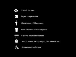 Até 03 pontos para projeção, Tela e House mix
Sistema de ar condicionado
Palco fixo com acesso especial
250m2 de área
Foyer independente
Acesso para cadeirante
Capacidade: 250 pessoas
 