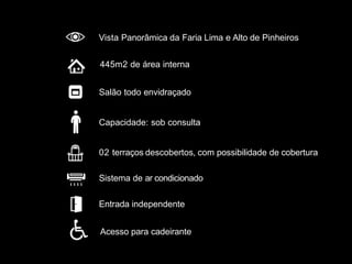 Entrada independente
Sistema de ar condicionado
02 terraços descobertos, com possibilidade de cobertura
Salão todo envidraçado
445m2 de área interna
Vista Panorâmica da Faria Lima e Alto de Pinheiros
Acesso para cadeirante
Capacidade: sob consulta
 