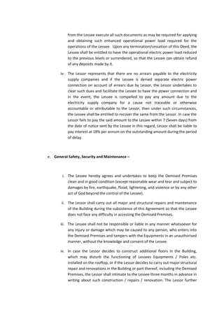 from the Lessee execute all such documents as may be required for applying
and obtaining such enhanced operational power load required for the
operations of the Lessee. Upon any termination/cessation of this Deed, the
Lessee shall be entitled to have the operational electric power load reduced
to the previous levels or surrendered, so that the Lessee can obtain refund
of any deposits made by it.
iv. The Lessor represents that there are no arrears payable to the electricity
supply companies and if the Lessee is denied separate electric power
connection on account of arrears due by Lessor, the Lessor undertakes to
clear such dues and facilitate the Lessee to have the power connection and
in the event, the Lessee is compelled to pay any amount due to the
electricity supply company for a cause not traceable or otherwise
accountable or attributable to the Lessor, then under such circumstances,
the Lessee shall be entitled to recover the same from the Lessor. In case the
Lessor fails to pay the said amount to the Lessee within 7 (Seven days) from
the date of notice sent by the Lessee in this regard, Lessor shall be liable to
pay interest at 18% per annum on the outstanding amount during the period
of delay.

e. General Safety, Security and Maintenance –

i. The Lessee hereby agrees and undertakes to keep the Demised Premises
clean and in good condition (except reasonable wear and tear and subject to
damages by fire, earthquake, flood, lightening, and violence or by any other
act of God beyond the control of the Lessee).
ii. The Lessor shall carry out all major and structural repairs and maintenance
of the Building during the subsistence of this Agreement so that the Lessee
does not face any difficulty in accessing the Demised Premises.
iii. The Lessee shall not be responsible or liable in any manner whatsoever for
any injury or damage which may be caused to any person, who enters into
the Demised Premises and tampers with the Equipments in an unauthorised
manner, without the knowledge and consent of the Lessee.
iv. In case the Lessor decides to construct additional floors in the Building,
which may disturb the functioning of Lessees Equipments / Poles etc.
installed on the rooftop, or if the Lessor decides to carry out major structural
repair and renovations in the Building or part thereof, including the Demised
Premises, the Lessor shall intimate to the Lessee three months in advance in
writing about such construction / repairs / renovation. The Lessor further

 
