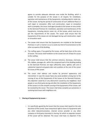 agrees to provide adequate alternate area inside the Building, which is
suitable for the purpose of the Lessee in all respect, for installation,
operation and maintenance of the Equipments, including electric meter etc.
of the Lessee, during the period of construction of such additional floors or
such repair or renovation. After such construction, repair or renovation
work is complete, the Lessor shall again provide to the Lessee an area similar
to the Demised Premises for installation, operation and maintenance of the
Equipments, including electric meter etc. of the Lessee, which must be as
per the requirements of the Lessee. The Lessor shall ensure that the
Equipments of the Lessee are not damaged during such construction, repair
or renovation work.
v. The Lessee shall ensure that the Equipments are installed at the Demised
Premises in such a manner so as to avoid any kind of inconvenience to the
other occupants of the Building.
vi. The rooftop space, if occupied by the Lessee, will be kept clean at the costs
of Lessee. The Lessor shall handover to the Lessee one set of keys for access
to the rooftop.
vii. The Lessor shall ensure that the common entrance, doorways, staircases,
lifts, lobbies, passages etc. within the compound wall of the Building leading
to the Demised Premises are kept sufficiently clean, lighted, safe and in
substantial repaired and good order and condition at the cost of the Lessor
for access of the Lessee.
viii. The Lessor shall address and resolve by personal appearance and
intervention in case the Lessee faces any social problem arising due to the
running of any of the Equipments of the Lessee at the Demised Premises.
Any objection raised by or any obstruction caused by any neighbour, local
people or any third party during and after the installation of the Equipments
of the Lessee or to the smooth running of the Equipments of the Lessee, will
be resolved by the Lessor. The Lessor shall show complete pro-activeness in
resolving local issues with neighbours etc.

f.

Sharing of Equipments by Lessee –

i. It is specifically agreed by the Lessor that the Lessee shall, based on the sole
discretion of the Lessee, have unequivocal right to share its Equipments with
any other telecommunication, internet service provider or any other
company or third party interested in sharing, for which no separate consent
of the Lessor will be obtained. The Lessor shall have no objection if the

 