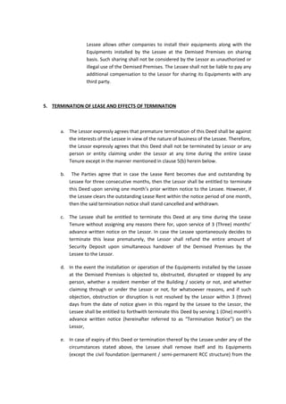 Lessee allows other companies to install their equipments along with the
Equipments installed by the Lessee at the Demised Premises on sharing
basis. Such sharing shall not be considered by the Lessor as unauthorized or
illegal use of the Demised Premises. The Lessee shall not be liable to pay any
additional compensation to the Lessor for sharing its Equipments with any
third party.

5. TERMINATION OF LEASE AND EFFECTS OF TERMINATION

a. The Lessor expressly agrees that premature termination of this Deed shall be against
the interests of the Lessee in view of the nature of business of the Lessee. Therefore,
the Lessor expressly agrees that this Deed shall not be terminated by Lessor or any
person or entity claiming under the Lessor at any time during the entire Lease
Tenure except in the manner mentioned in clause 5(b) herein below.
b.

The Parties agree that in case the Lease Rent becomes due and outstanding by
Lessee for three consecutive months, then the Lessor shall be entitled to terminate
this Deed upon serving one month’s prior written notice to the Lessee. However, if
the Lessee clears the outstanding Lease Rent within the notice period of one month,
then the said termination notice shall stand cancelled and withdrawn.

c. The Lessee shall be entitled to terminate this Deed at any time during the Lease
Tenure without assigning any reasons there for, upon service of 3 (Three) months’
advance written notice on the Lessor. In case the Lessee spontaneously decides to
terminate this lease prematurely, the Lessor shall refund the entire amount of
Security Deposit upon simultaneous handover of the Demised Premises by the
Lessee to the Lessor.
d. In the event the installation or operation of the Equipments installed by the Lessee
at the Demised Premises is objected to, obstructed, disrupted or stopped by any
person, whether a resident member of the Building / society or not, and whether
claiming through or under the Lessor or not, for whatsoever reasons, and if such
objection, obstruction or disruption is not resolved by the Lessor within 3 (three)
days from the date of notice given in this regard by the Lessee to the Lessor, the
Lessee shall be entitled to forthwith terminate this Deed by serving 1 (One) month’s
advance written notice (hereinafter referred to as “Termination Notice”) on the
Lessor,
e. In case of expiry of this Deed or termination thereof by the Lessee under any of the
circumstances stated above, the Lessee shall remove itself and its Equipments
(except the civil foundation (permanent / semi-permanent RCC structure) from the

 